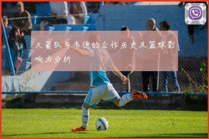 火箭队与韦德的合作历史及篮球影响力分析