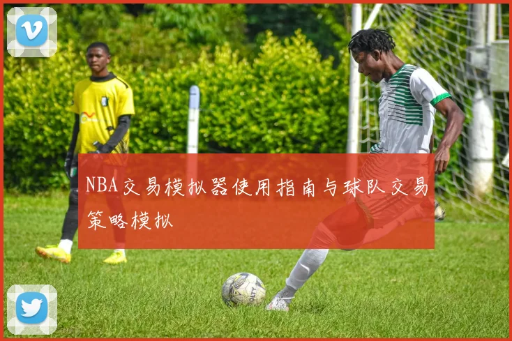NBA交易模拟器使用指南与球队交易策略模拟
