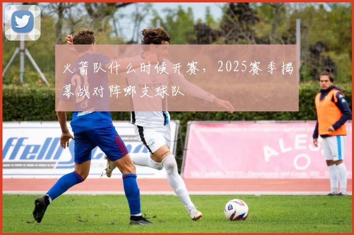 火箭队什么时候开赛，2025赛季揭幕战对阵哪支球队