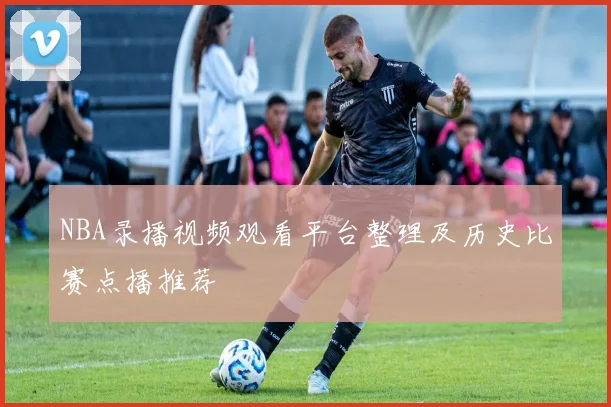 NBA录播视频观看平台整理及历史比赛点播推荐