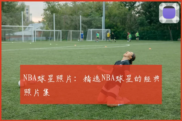 NBA球星照片：精选NBA球星的经典照片集
