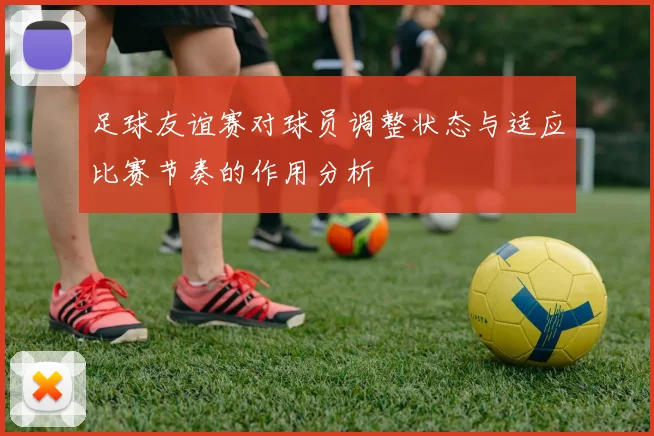 足球友谊赛对球员调整状态与适应比赛节奏的作用分析